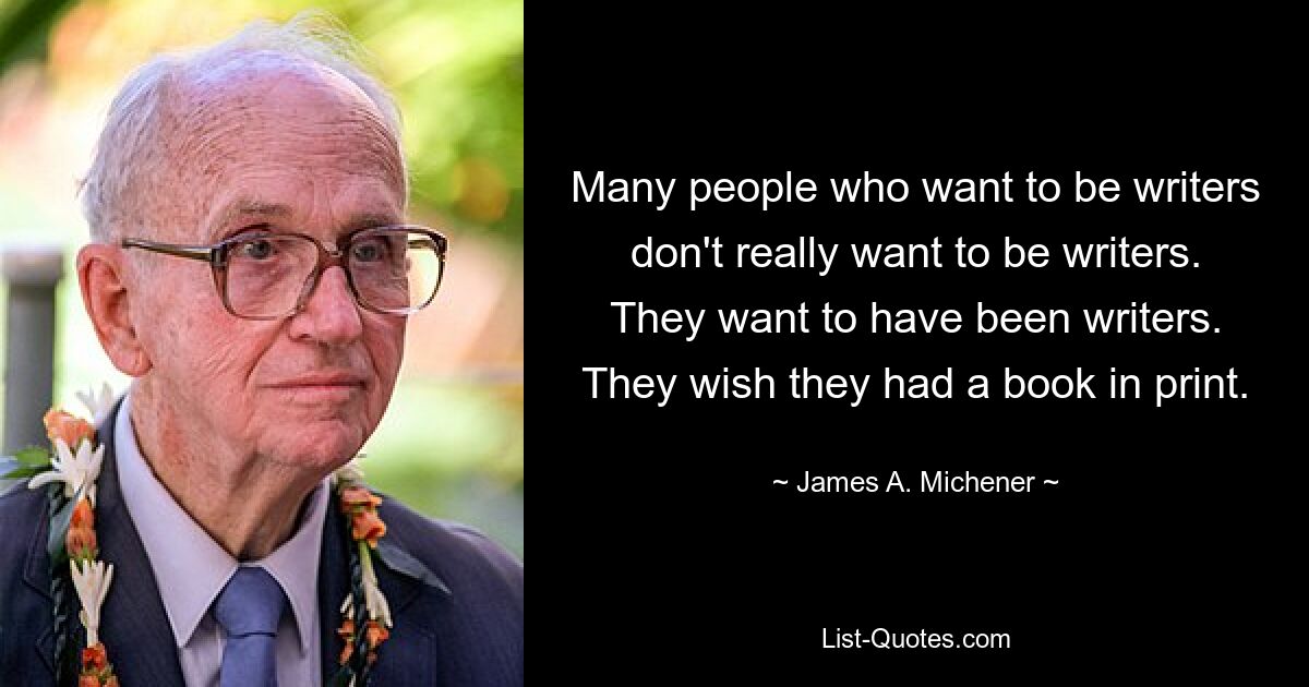 Many people who want to be writers don't really want to be writers. They want to have been writers. They wish they had a book in print. — © James A. Michener