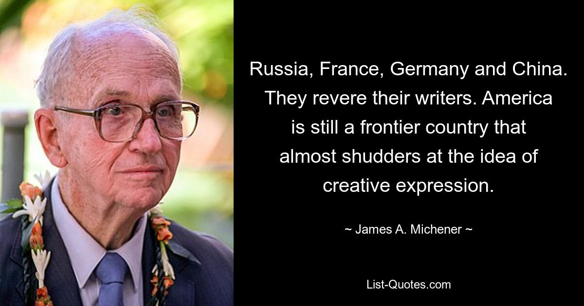 Russia, France, Germany and China. They revere their writers. America is still a frontier country that almost shudders at the idea of creative expression. — © James A. Michener