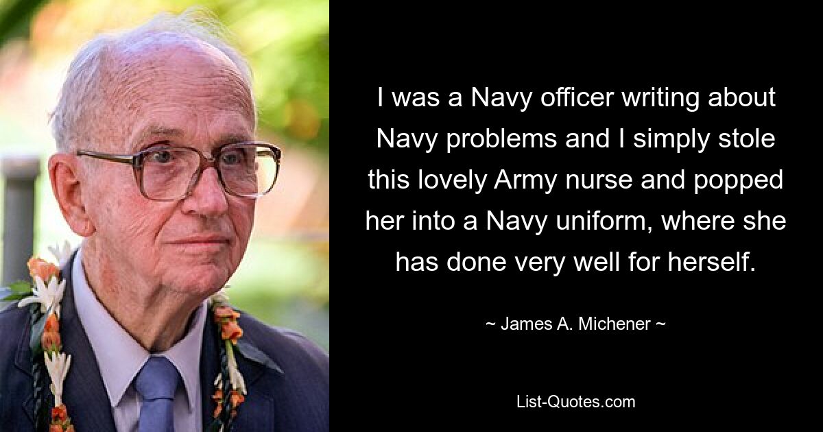 I was a Navy officer writing about Navy problems and I simply stole this lovely Army nurse and popped her into a Navy uniform, where she has done very well for herself. — © James A. Michener