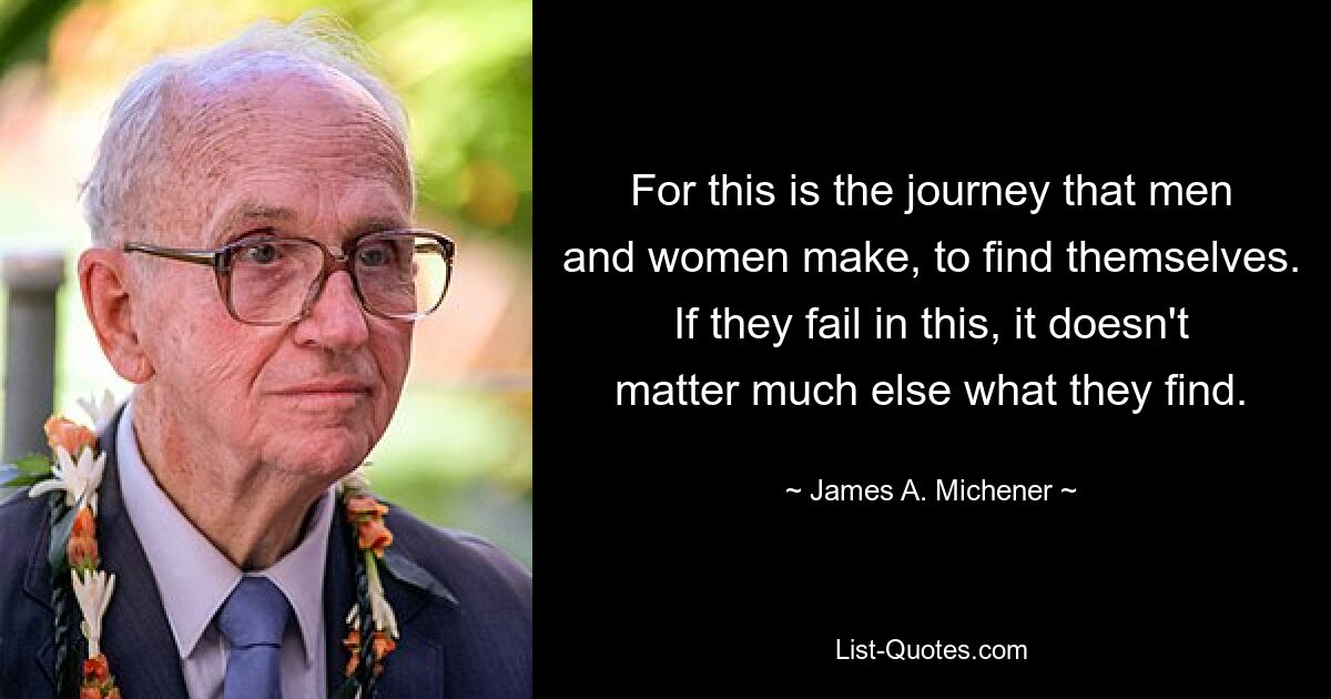 For this is the journey that men and women make, to find themselves. If they fail in this, it doesn't matter much else what they find. — © James A. Michener