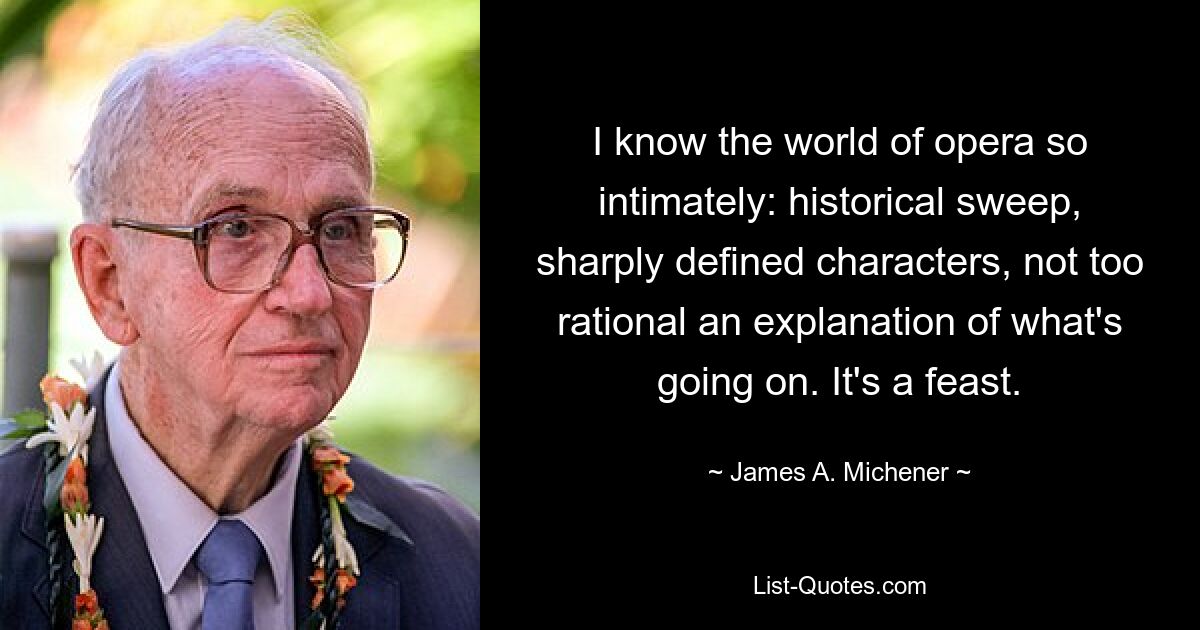 I know the world of opera so intimately: historical sweep, sharply defined characters, not too rational an explanation of what's going on. It's a feast. — © James A. Michener