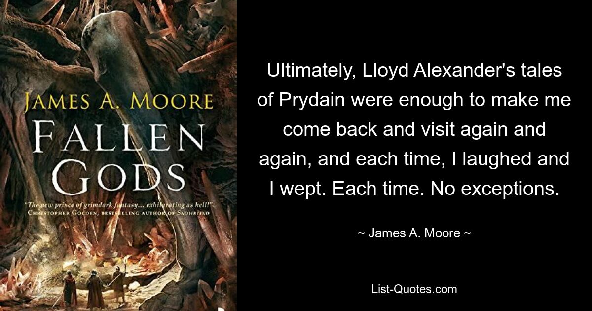 Ultimately, Lloyd Alexander's tales of Prydain were enough to make me come back and visit again and again, and each time, I laughed and I wept. Each time. No exceptions. — © James A. Moore