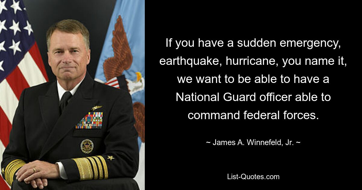 If you have a sudden emergency, earthquake, hurricane, you name it, we want to be able to have a National Guard officer able to command federal forces. — © James A. Winnefeld, Jr.