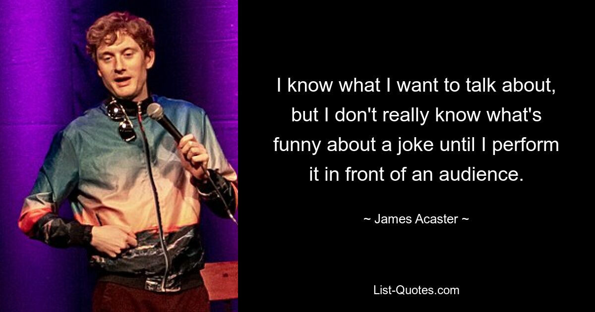 I know what I want to talk about, but I don't really know what's funny about a joke until I perform it in front of an audience. — © James Acaster