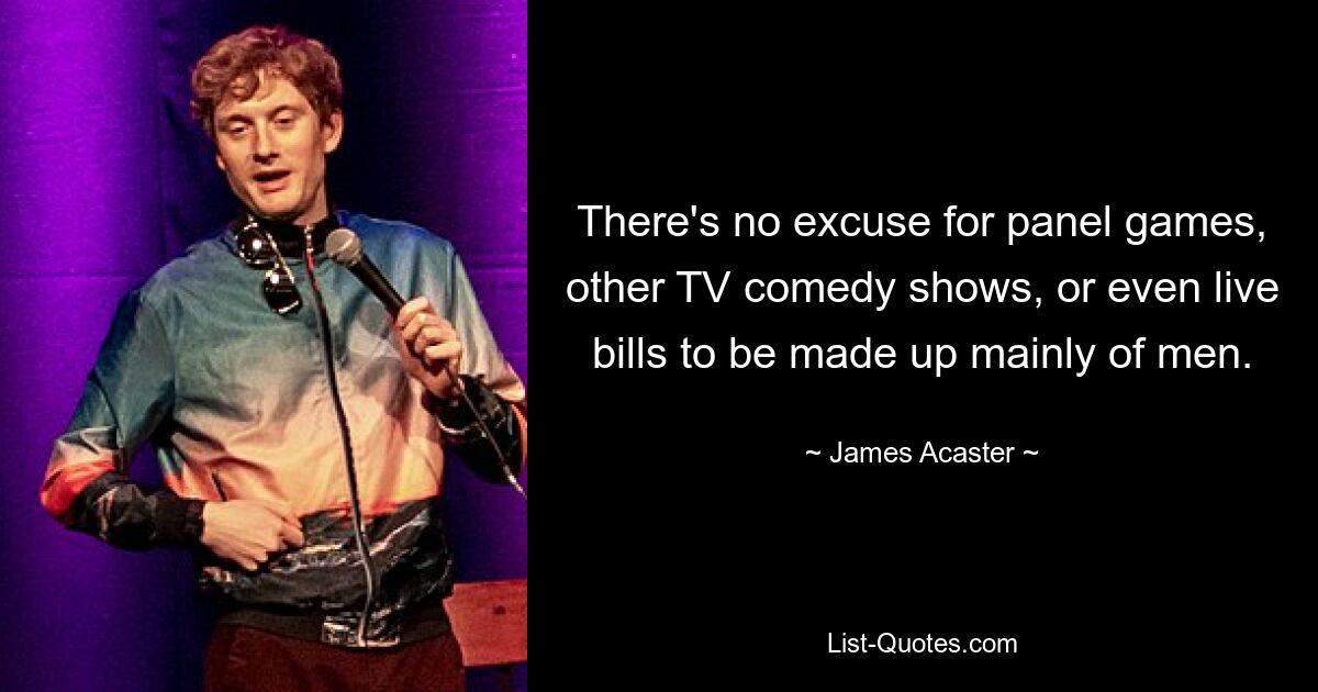 There's no excuse for panel games, other TV comedy shows, or even live bills to be made up mainly of men. — © James Acaster