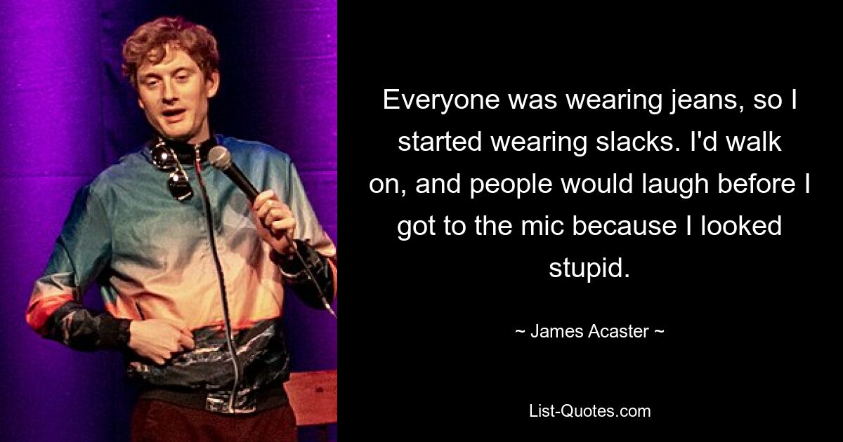 Everyone was wearing jeans, so I started wearing slacks. I'd walk on, and people would laugh before I got to the mic because I looked stupid. — © James Acaster