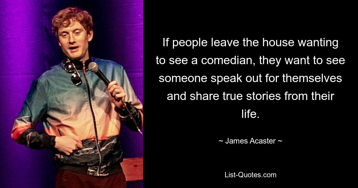 If people leave the house wanting to see a comedian, they want to see someone speak out for themselves and share true stories from their life. — © James Acaster