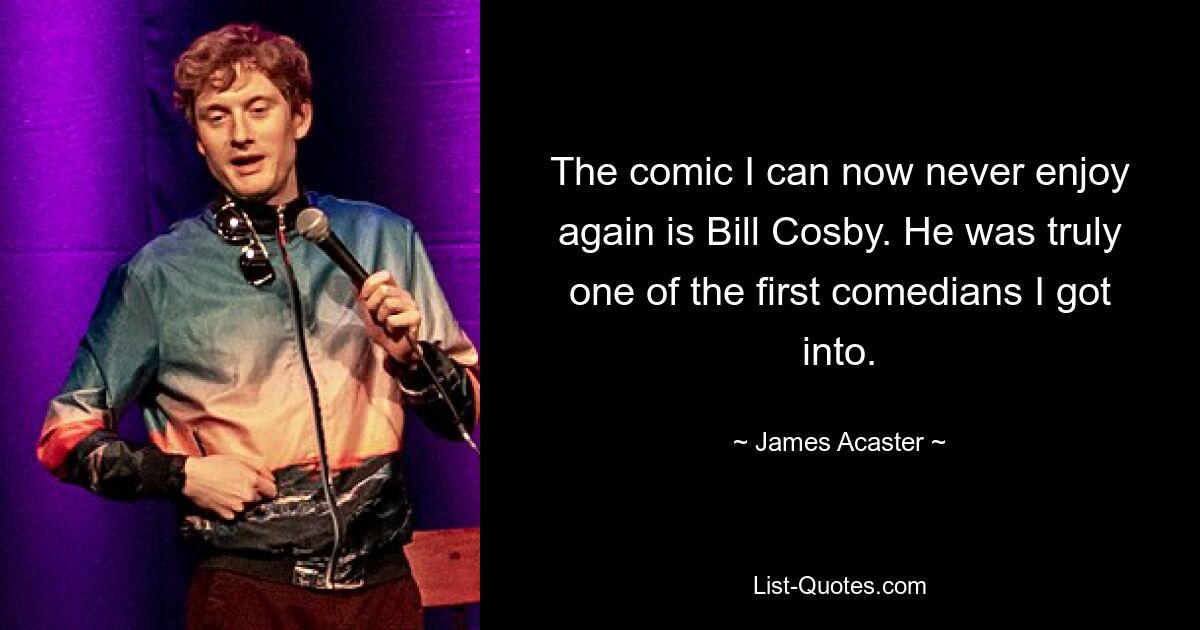 The comic I can now never enjoy again is Bill Cosby. He was truly one of the first comedians I got into. — © James Acaster