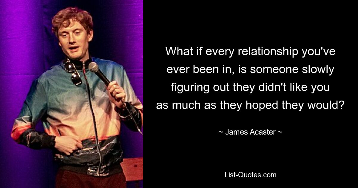 What if every relationship you've ever been in, is someone slowly figuring out they didn't like you as much as they hoped they would? — © James Acaster