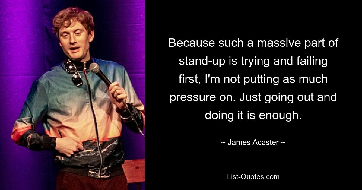 Because such a massive part of stand-up is trying and failing first, I'm not putting as much pressure on. Just going out and doing it is enough. — © James Acaster