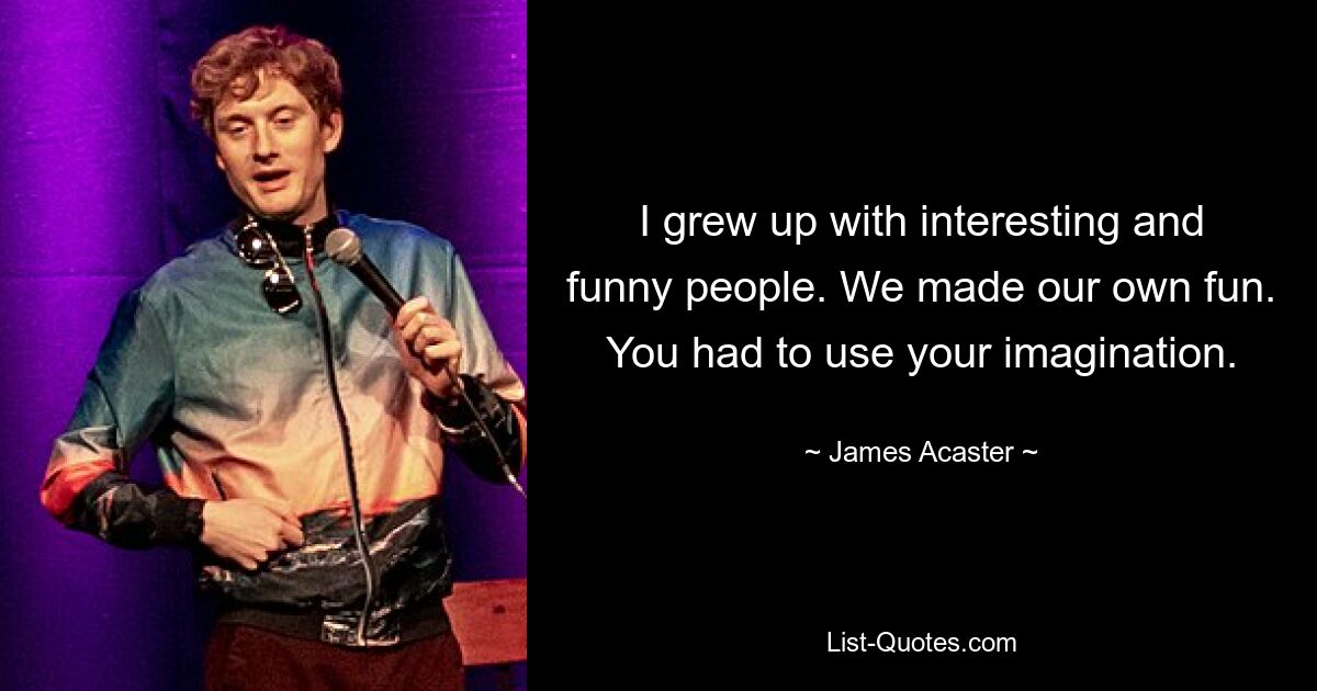 I grew up with interesting and funny people. We made our own fun. You had to use your imagination. — © James Acaster