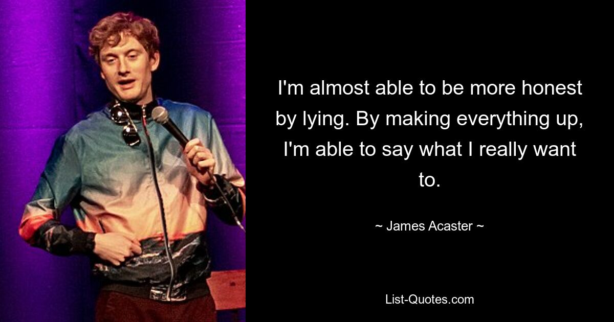 I'm almost able to be more honest by lying. By making everything up, I'm able to say what I really want to. — © James Acaster