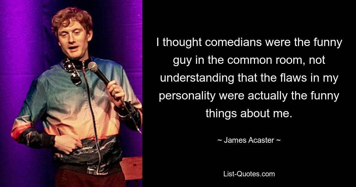 I thought comedians were the funny guy in the common room, not understanding that the flaws in my personality were actually the funny things about me. — © James Acaster