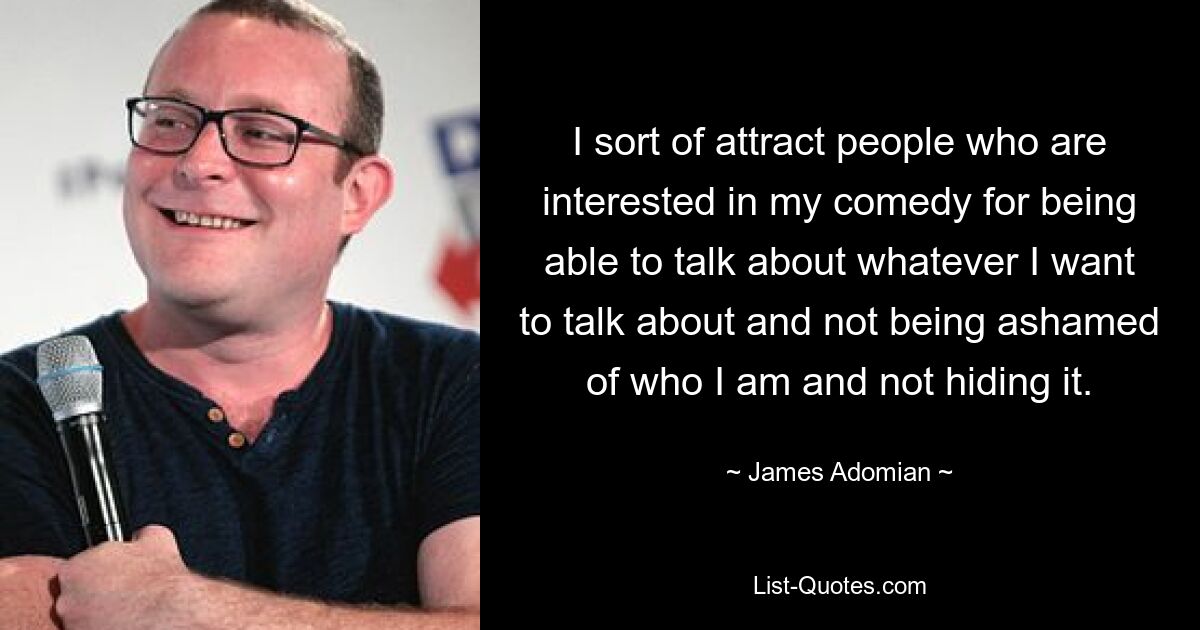 I sort of attract people who are interested in my comedy for being able to talk about whatever I want to talk about and not being ashamed of who I am and not hiding it. — © James Adomian