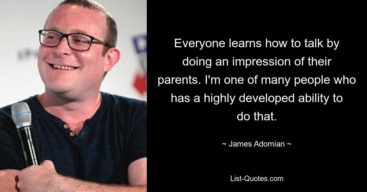 Everyone learns how to talk by doing an impression of their parents. I'm one of many people who has a highly developed ability to do that. — © James Adomian