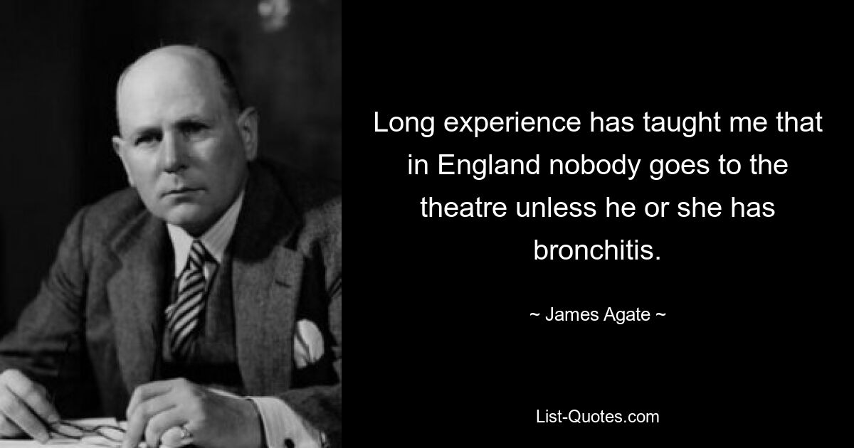 Long experience has taught me that in England nobody goes to the theatre unless he or she has bronchitis. — © James Agate