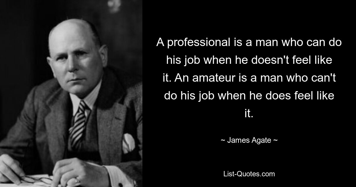 A professional is a man who can do his job when he doesn't feel like it. An amateur is a man who can't do his job when he does feel like it. — © James Agate