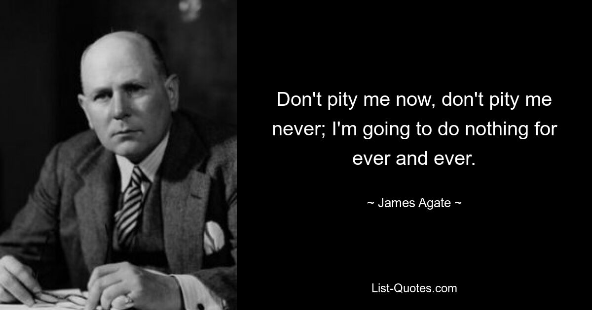 Don't pity me now, don't pity me never; I'm going to do nothing for ever and ever. — © James Agate