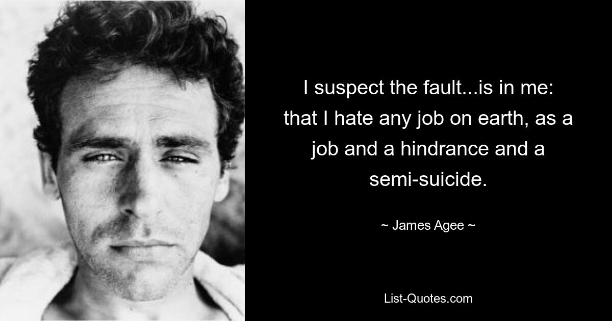 I suspect the fault...is in me: that I hate any job on earth, as a job and a hindrance and a semi-suicide. — © James Agee