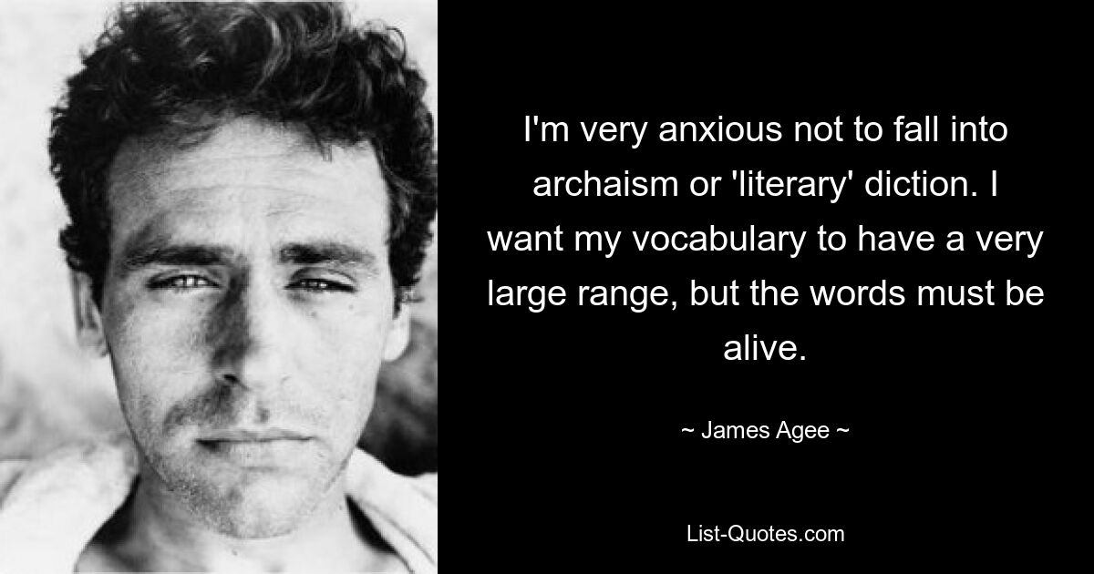 I'm very anxious not to fall into archaism or 'literary' diction. I want my vocabulary to have a very large range, but the words must be alive. — © James Agee