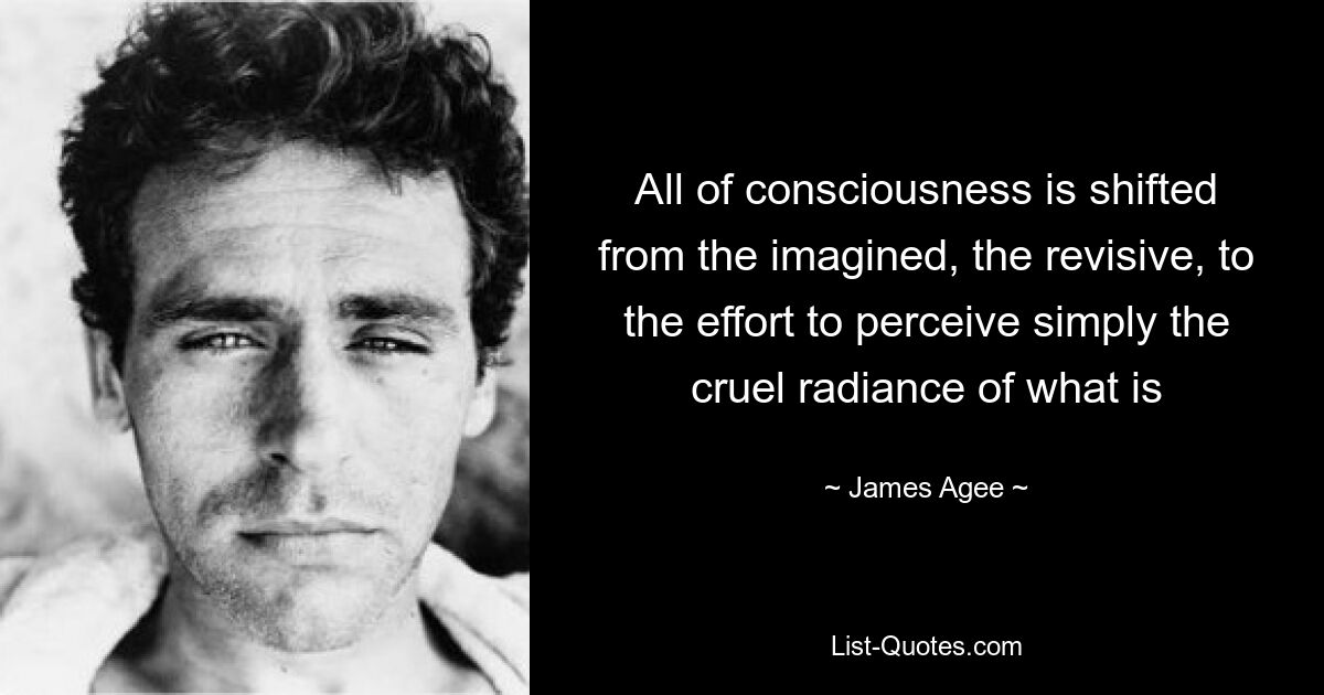 All of consciousness is shifted from the imagined, the revisive, to the effort to perceive simply the cruel radiance of what is — © James Agee