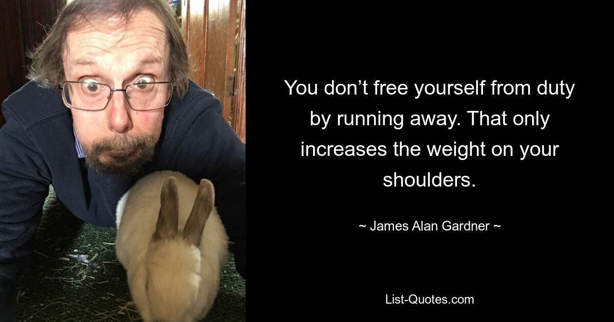 You don’t free yourself from duty by running away. That only increases the weight on your shoulders. — © James Alan Gardner