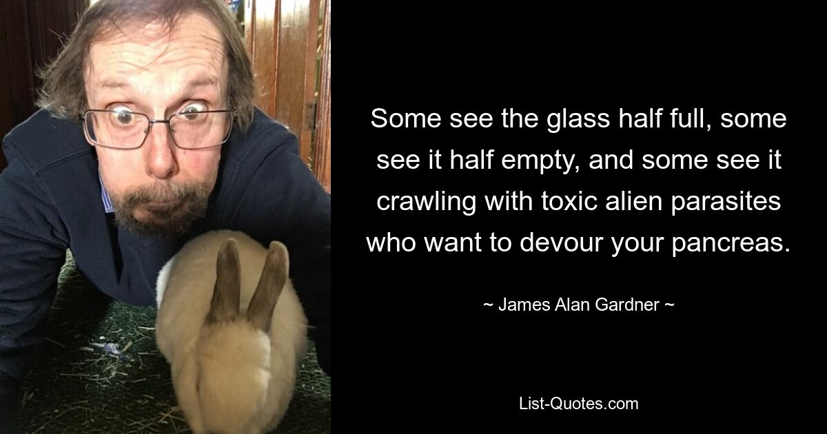 Some see the glass half full, some see it half empty, and some see it crawling with toxic alien parasites who want to devour your pancreas. — © James Alan Gardner