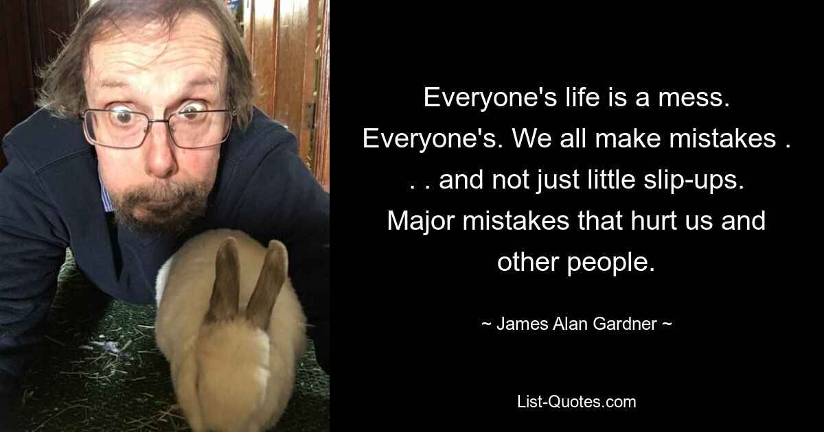 Everyone's life is a mess. Everyone's. We all make mistakes . . . and not just little slip-ups. Major mistakes that hurt us and other people. — © James Alan Gardner