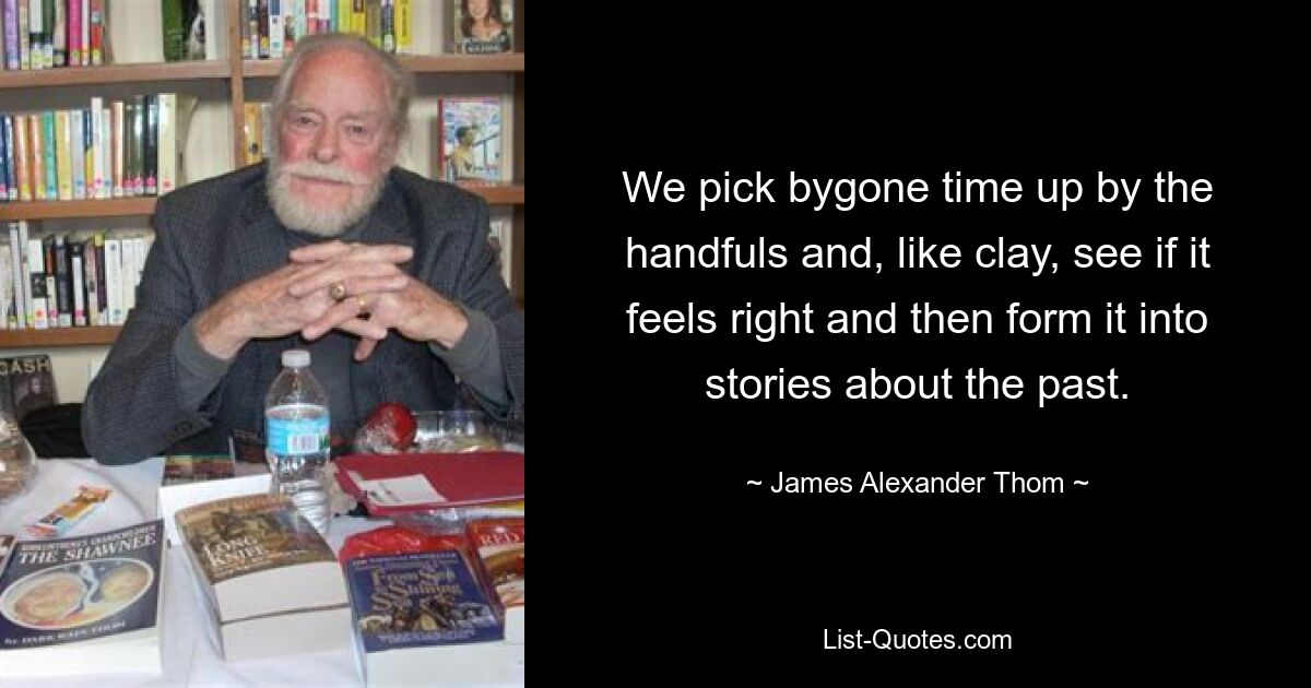 We pick bygone time up by the handfuls and, like clay, see if it feels right and then form it into stories about the past. — © James Alexander Thom