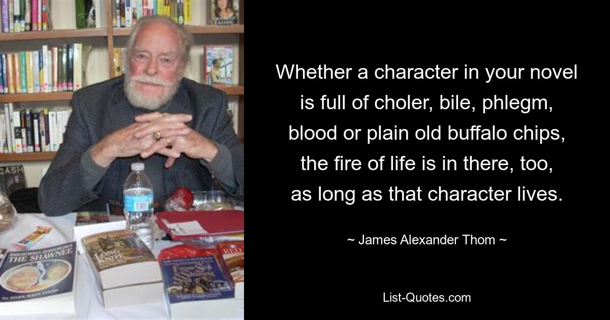 Whether a character in your novel is full of choler, bile, phlegm, blood or plain old buffalo chips, the fire of life is in there, too, as long as that character lives. — © James Alexander Thom