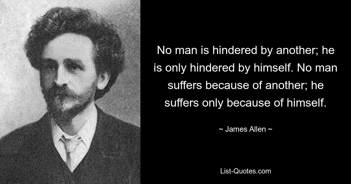 No man is hindered by another; he is only hindered by himself. No man suffers because of another; he suffers only because of himself. — © James Allen