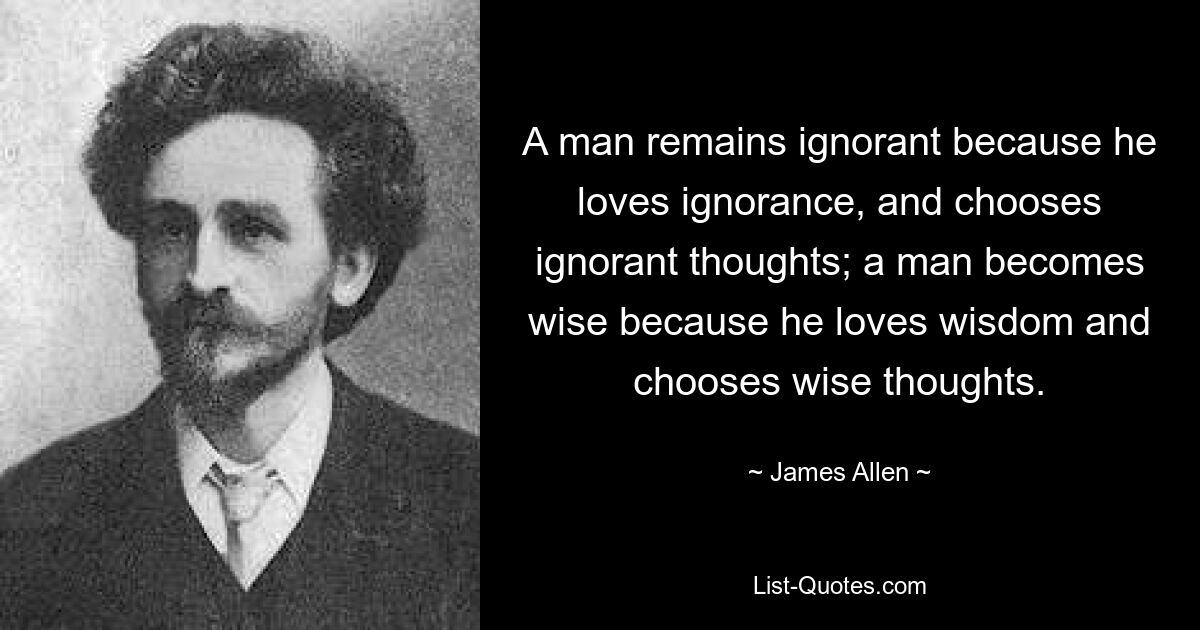 A man remains ignorant because he loves ignorance, and chooses ignorant thoughts; a man becomes wise because he loves wisdom and chooses wise thoughts. — © James Allen