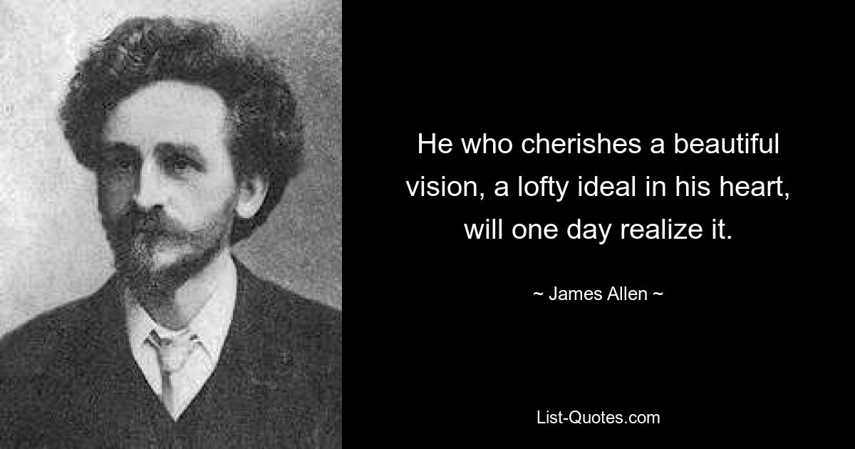 He who cherishes a beautiful vision, a lofty ideal in his heart, will one day realize it. — © James Allen