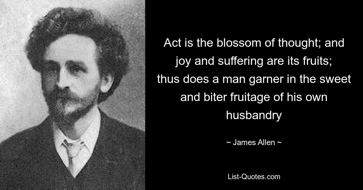 Act is the blossom of thought; and joy and suffering are its fruits; thus does a man garner in the sweet and biter fruitage of his own husbandry — © James Allen