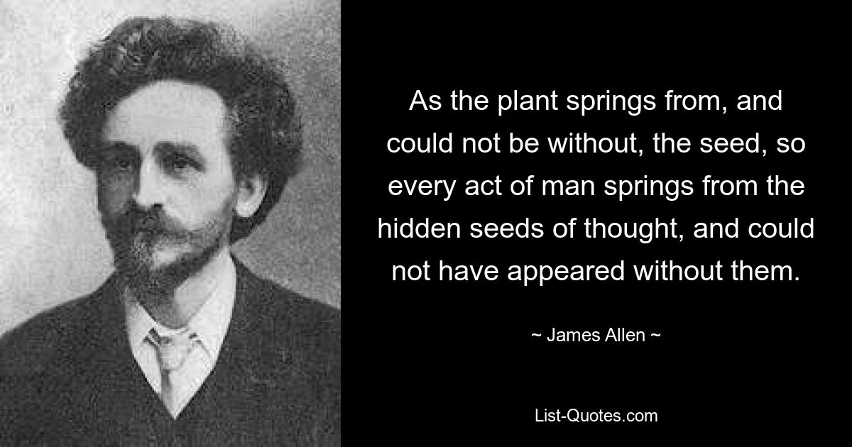 As the plant springs from, and could not be without, the seed, so every act of man springs from the hidden seeds of thought, and could not have appeared without them. — © James Allen