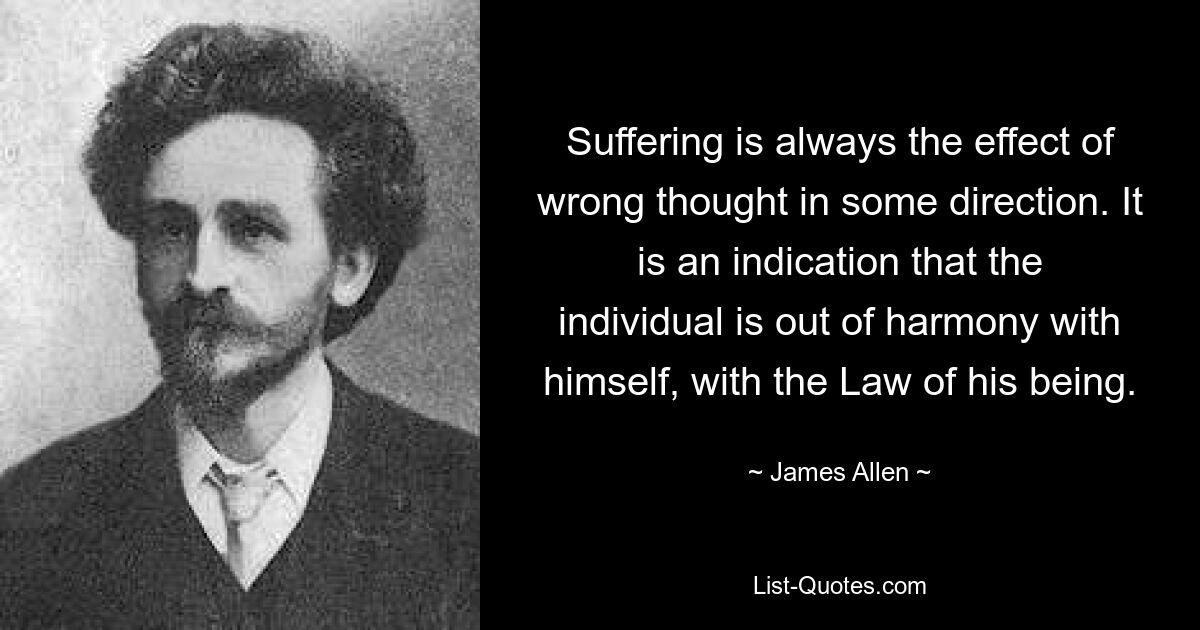 Suffering is always the effect of wrong thought in some direction. It is an indication that the individual is out of harmony with himself, with the Law of his being. — © James Allen