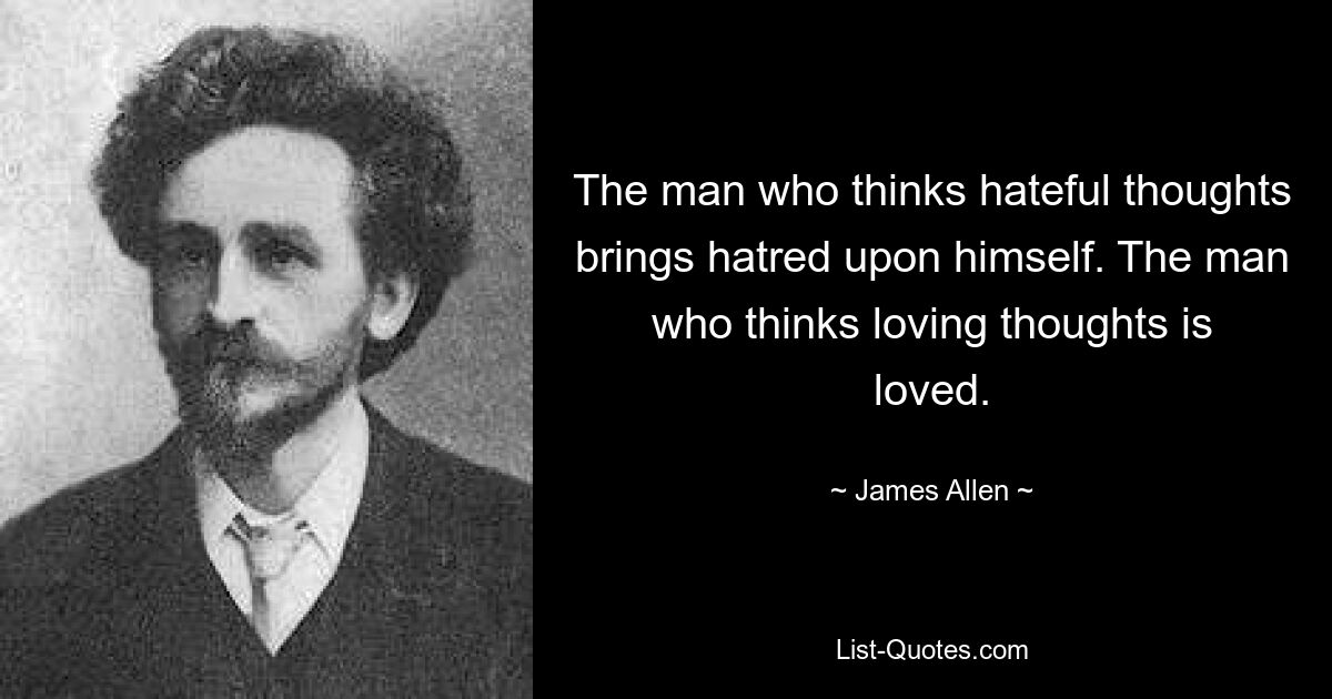 The man who thinks hateful thoughts brings hatred upon himself. The man who thinks loving thoughts is loved. — © James Allen