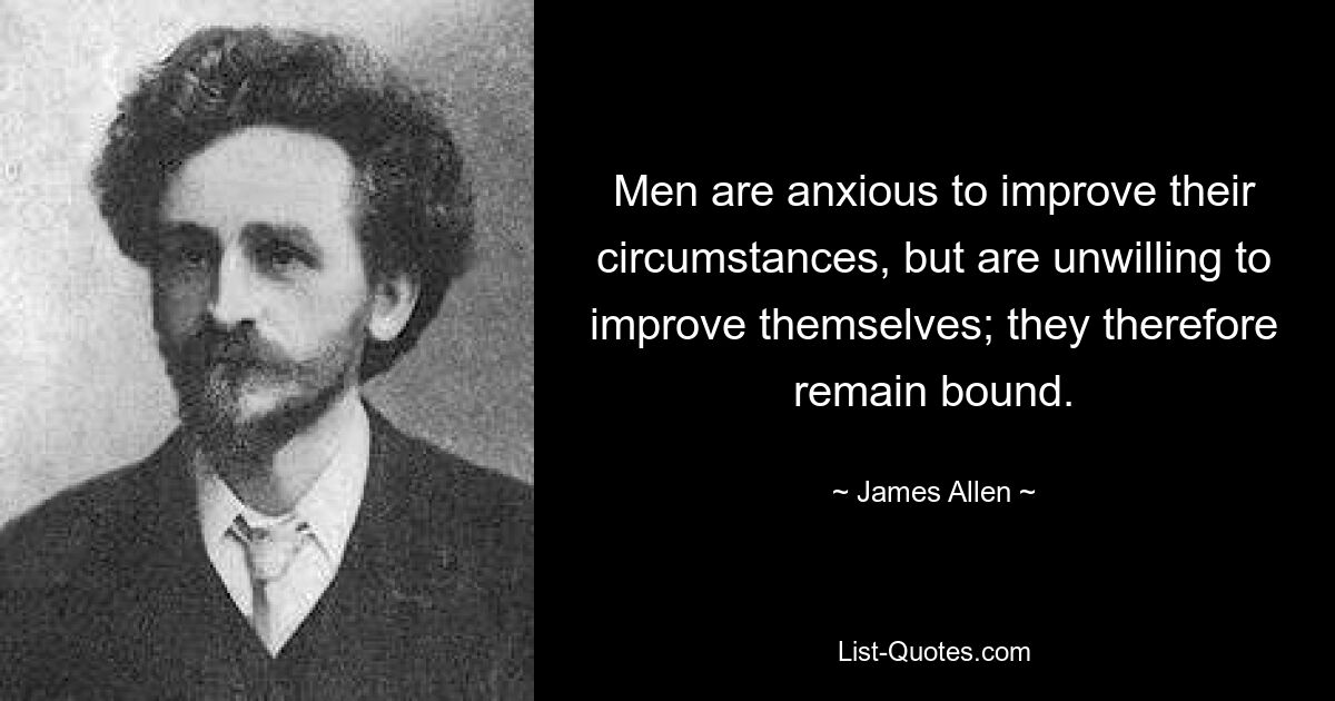 Men are anxious to improve their circumstances, but are unwilling to improve themselves; they therefore remain bound. — © James Allen