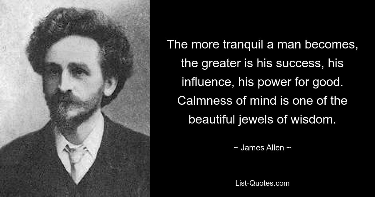 The more tranquil a man becomes, the greater is his success, his influence, his power for good. Calmness of mind is one of the beautiful jewels of wisdom. — © James Allen