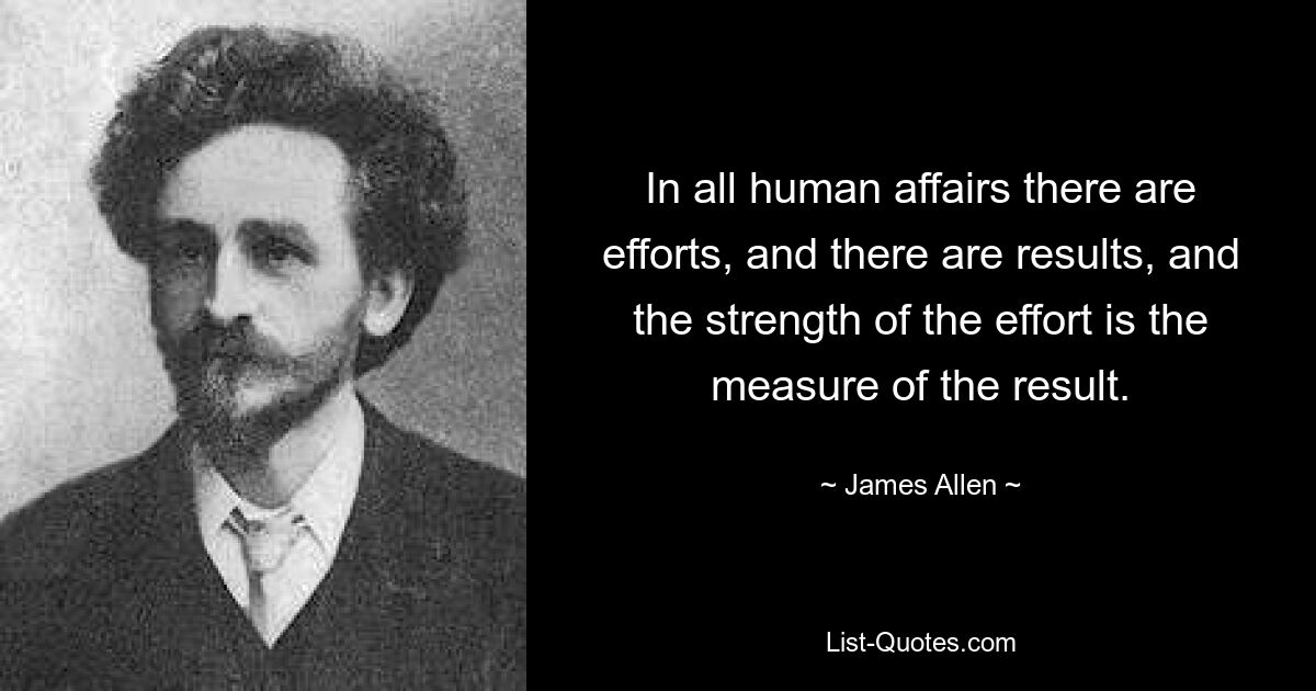 In all human affairs there are efforts, and there are results, and the strength of the effort is the measure of the result. — © James Allen