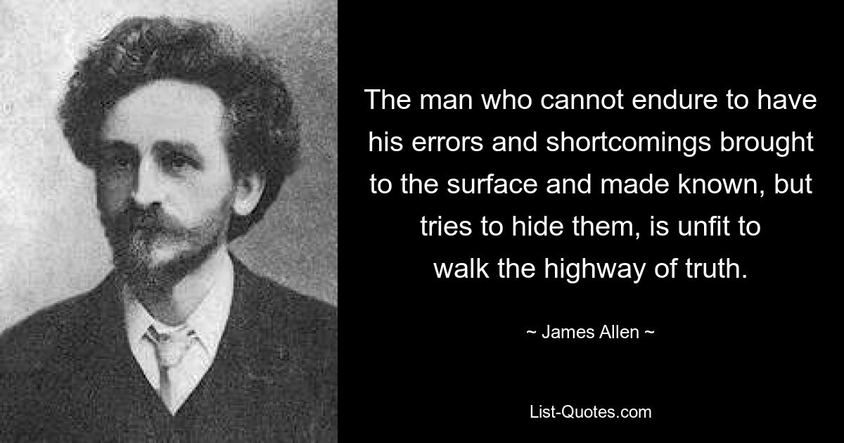 The man who cannot endure to have his errors and shortcomings brought to the surface and made known, but tries to hide them, is unfit to walk the highway of truth. — © James Allen