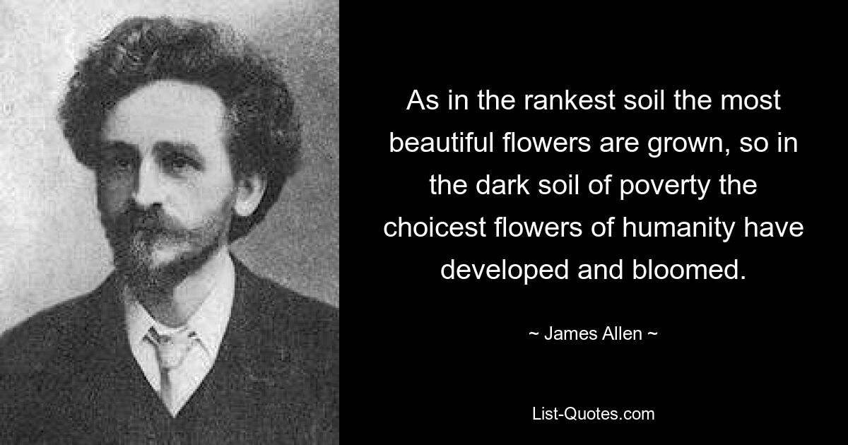 As in the rankest soil the most beautiful flowers are grown, so in the dark soil of poverty the choicest flowers of humanity have developed and bloomed. — © James Allen