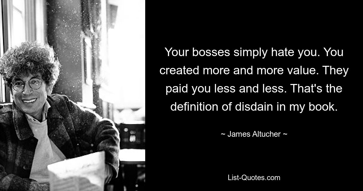 Your bosses simply hate you. You created more and more value. They paid you less and less. That's the definition of disdain in my book. — © James Altucher