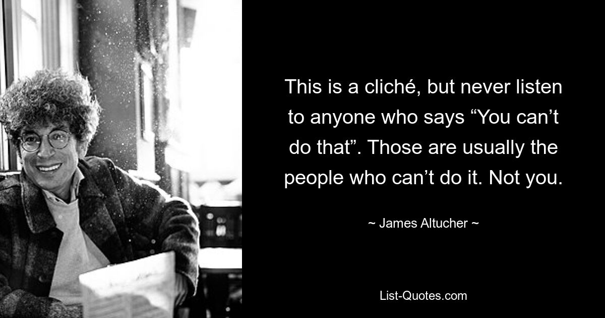 This is a cliché, but never listen to anyone who says “You can’t do that”. Those are usually the people who can’t do it. Not you. — © James Altucher