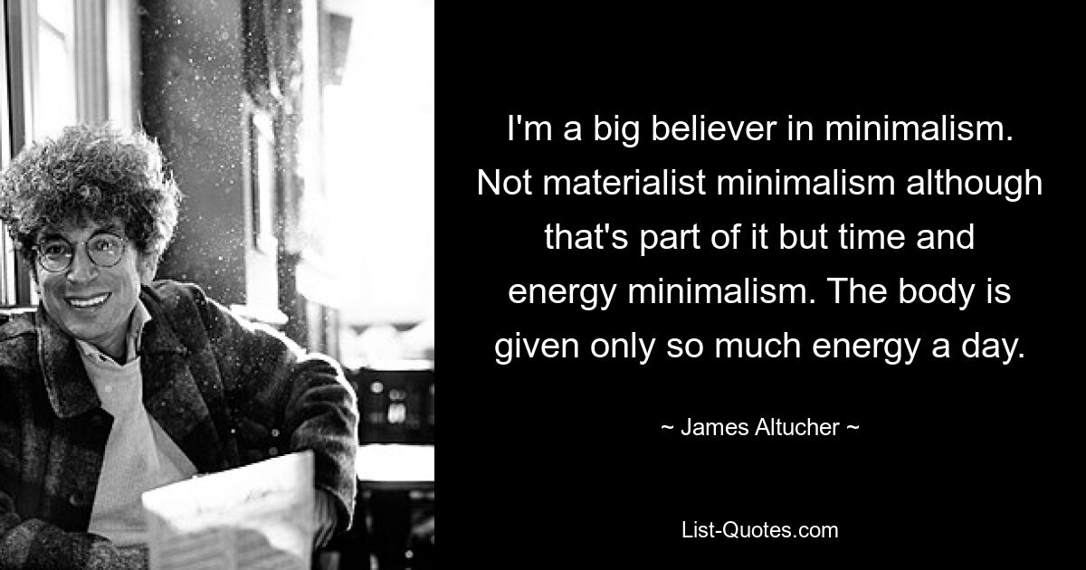 I'm a big believer in minimalism. Not materialist minimalism although that's part of it but time and energy minimalism. The body is given only so much energy a day. — © James Altucher