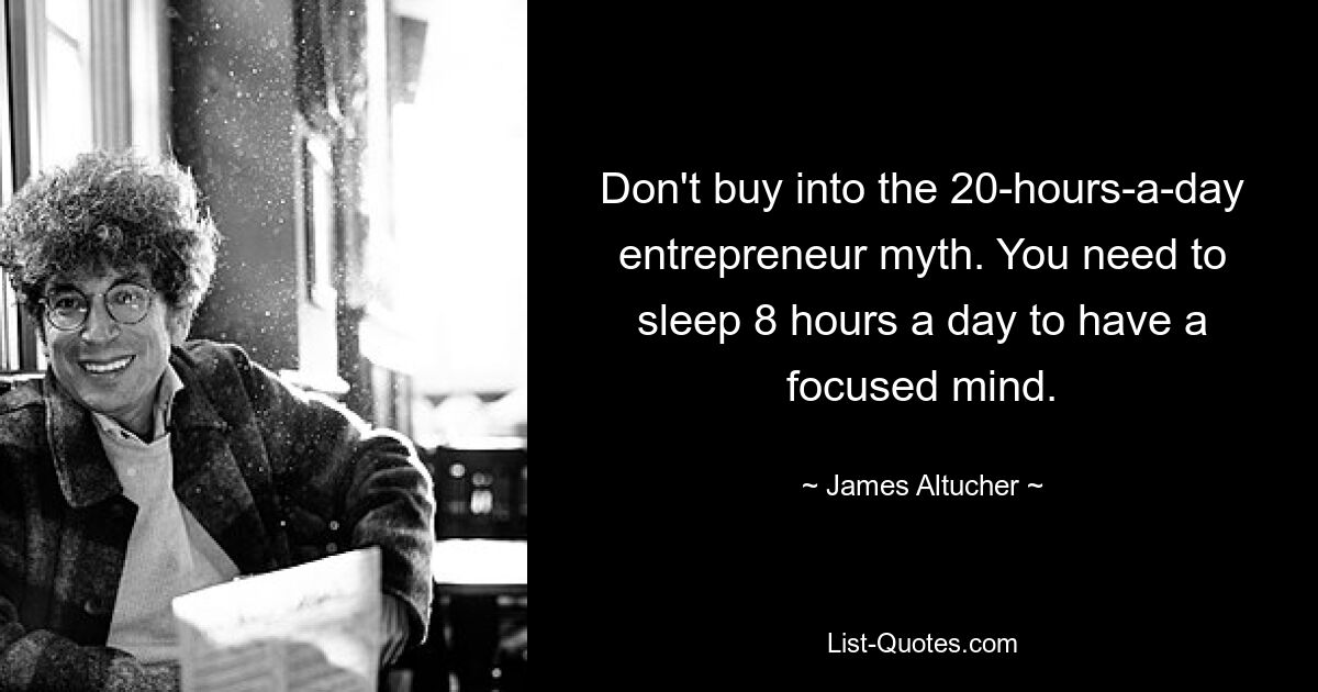 Don't buy into the 20-hours-a-day entrepreneur myth. You need to sleep 8 hours a day to have a focused mind. — © James Altucher