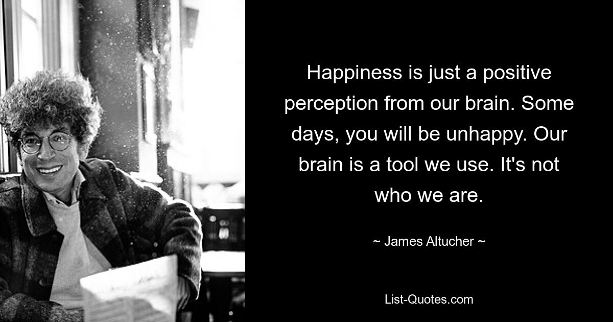 Happiness is just a positive perception from our brain. Some days, you will be unhappy. Our brain is a tool we use. It's not who we are. — © James Altucher