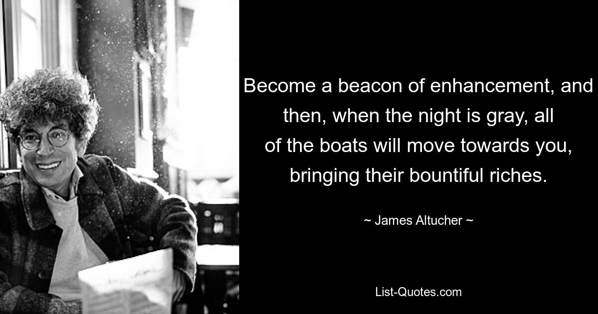 Become a beacon of enhancement, and then, when the night is gray, all of the boats will move towards you, bringing their bountiful riches. — © James Altucher