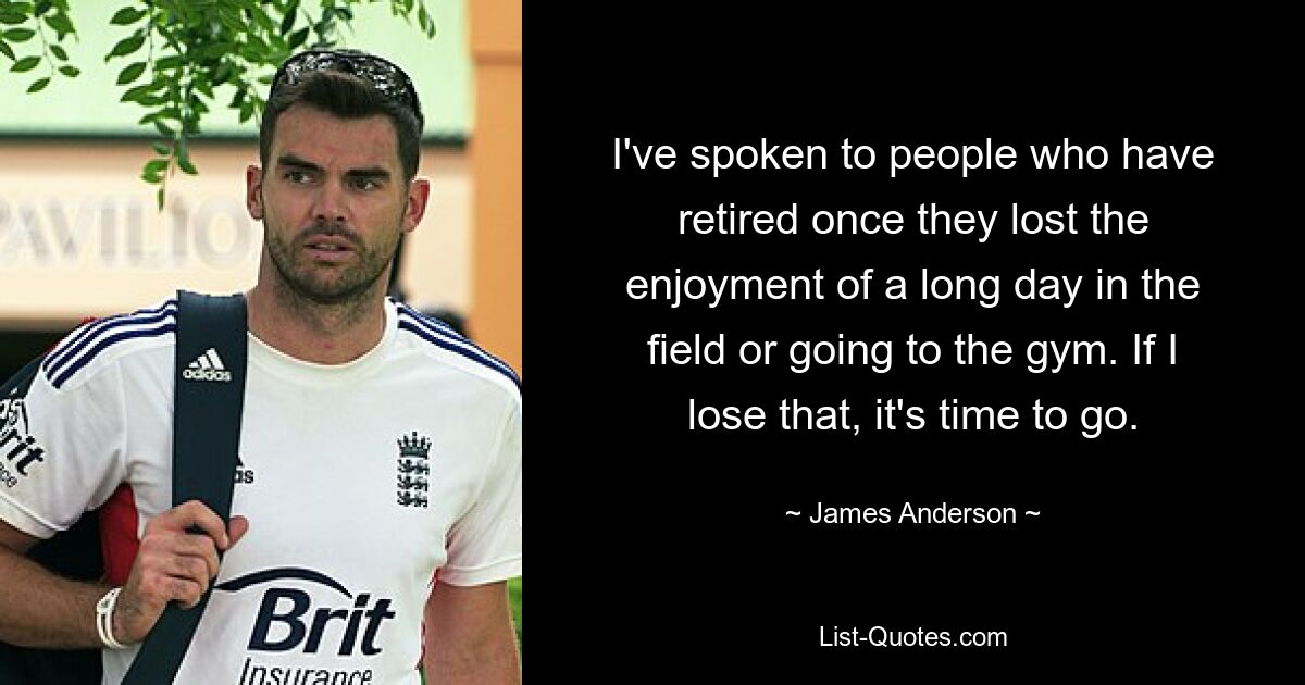 I've spoken to people who have retired once they lost the enjoyment of a long day in the field or going to the gym. If I lose that, it's time to go. — © James Anderson