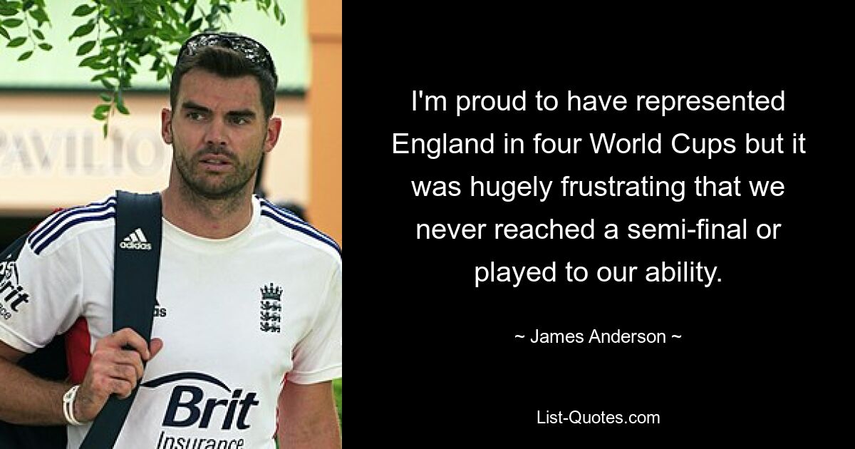 I'm proud to have represented England in four World Cups but it was hugely frustrating that we never reached a semi-final or played to our ability. — © James Anderson